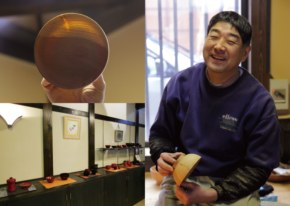 Upper Left：The bowl wood substrate completed is as thin as you can see light coming through fibers of the wood that is visible. Bottom Left：Mr. Tsuji has set up a gallery next to his workshop. His original products that he shaped and his young brother lacquered are displayed and on sale. RIGHT：“I would like to work on creating something new while rediscovering good about traditional things”, Mr. Tsuji explained with a smile.